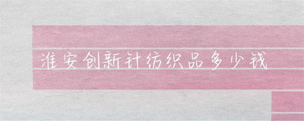 淮安针纺织品市场行情与价格指南